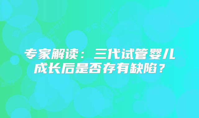 专家解读:三代试管婴儿成长后是否存有缺陷?