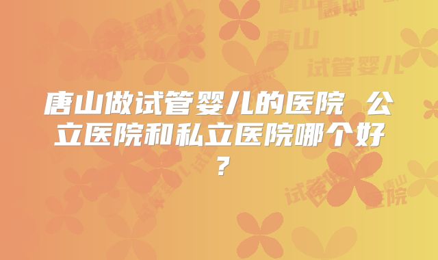 唐山做试管婴儿的医院 公立医院和私立医院哪个好？