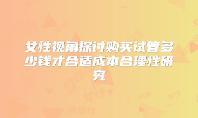 女性视角探讨购买试管多少钱才合适成本合理性研究