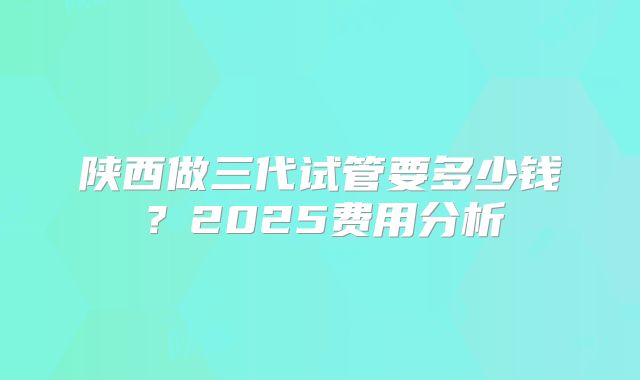 陕西做三代试管要多少钱?2025费用分析