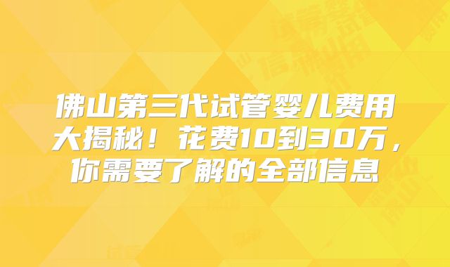 佛山第三代试管婴儿费用大揭秘！花费10到30万，你需要了解的全部信息