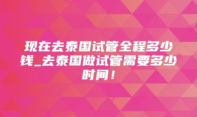 现在去泰国试管全程多少钱_去泰国做试管需要多少时间！