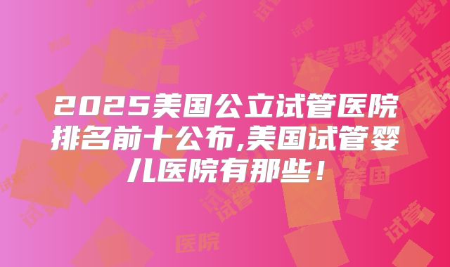 2025美国公立试管医院排名前十公布,美国试管婴儿医院有那些!
