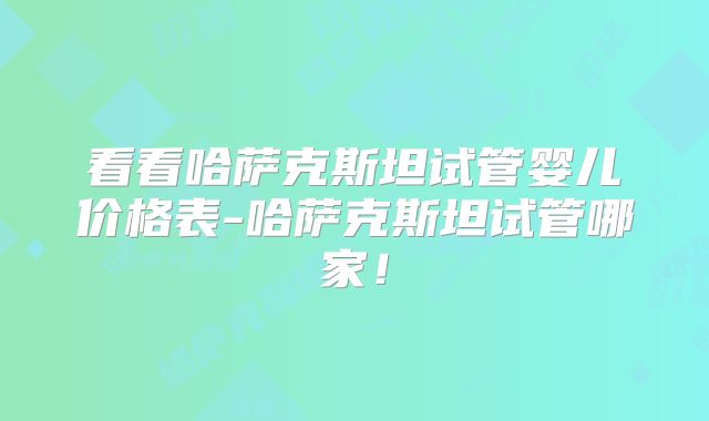 看看哈萨克斯坦试管婴儿价格表-哈萨克斯坦试管哪家！