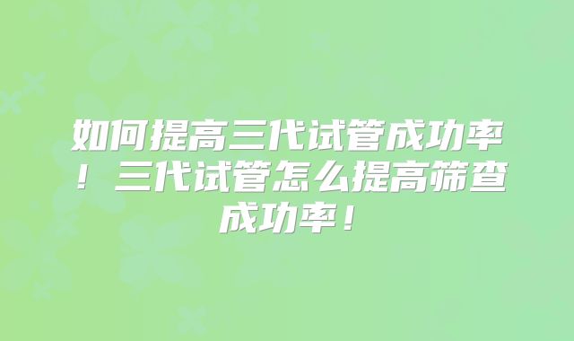 如何提高三代试管成功率！三代试管怎么提高筛查成功率！