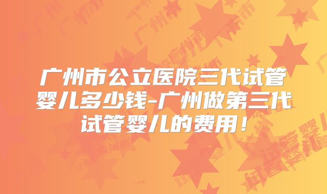 广州市公立医院三代试管婴儿多少钱-广州做第三代试管婴儿的费用!