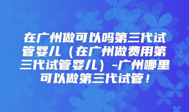 在广州做可以吗第三代试管婴儿（在广州做费用第三代试管婴儿）-广州哪里可以做第三代试管！