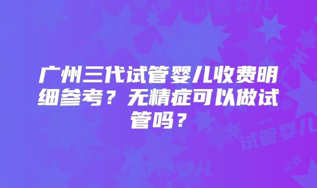 广州三代试管婴儿收费明细参考？无精症可以做试管吗？
