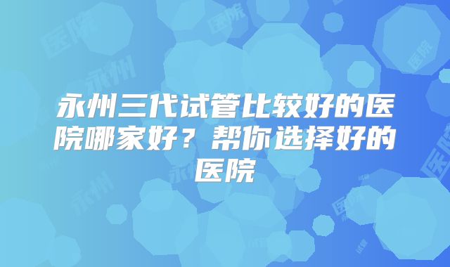 永州三代试管比较好的医院哪家好？帮你选择好的医院
