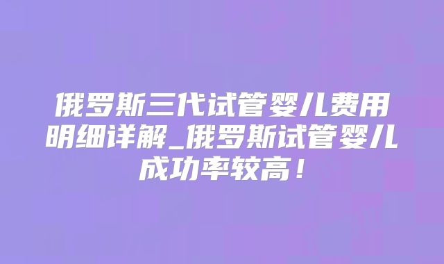 俄罗斯三代试管婴儿费用明细详解_俄罗斯试管婴儿成功率较高!