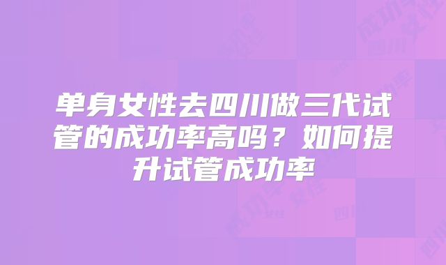 单身女性去四川做三代试管的成功率高吗？如何提升试管成功率