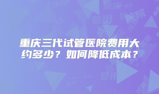 重庆三代试管医院费用大约多少？如何降低成本？