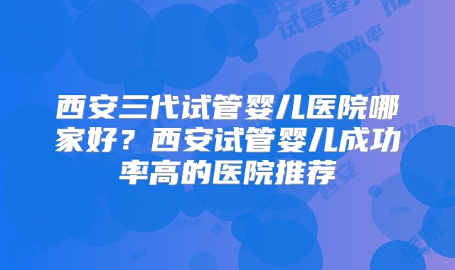 西安三代试管婴儿医院哪家好?西安试管婴儿成功率高的医院推荐