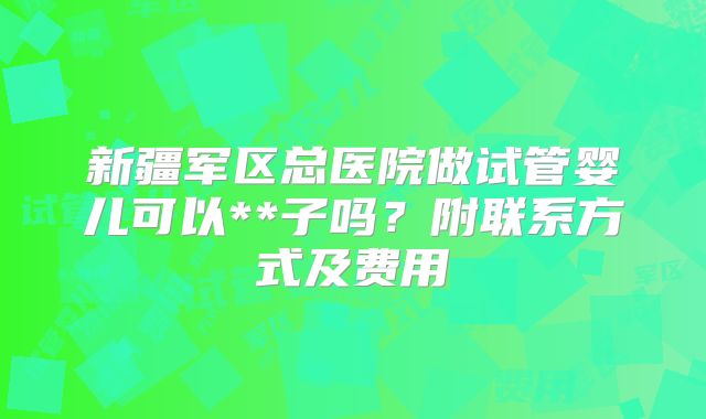 新疆军区总医院做试管婴儿可以**子吗？附联系方式及费用