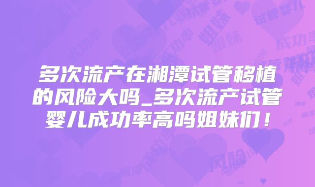 多次流产在湘潭试管移植的风险大吗_多次流产试管婴儿成功率高吗姐妹们！