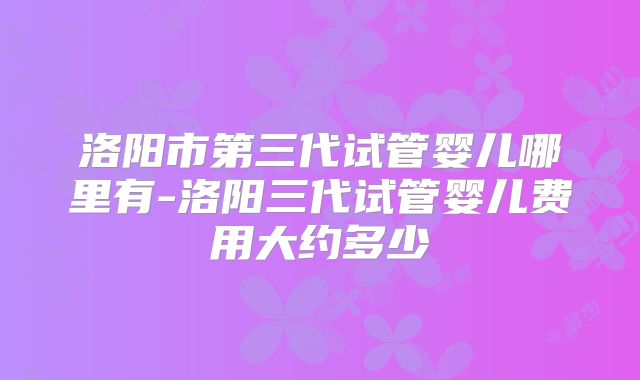 洛阳市第三代试管婴儿哪里有-洛阳三代试管婴儿费用大约多少