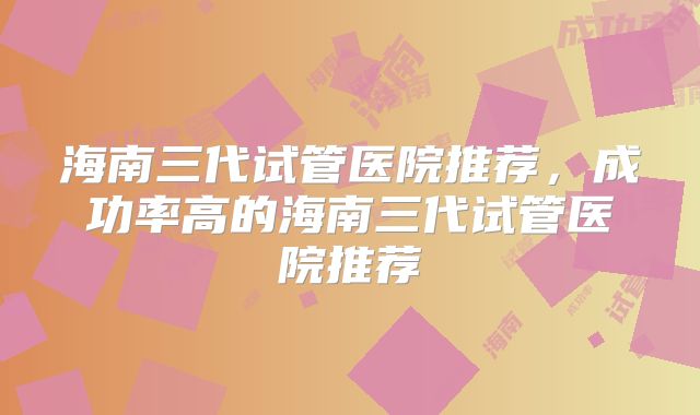 海南三代试管医院推荐，成功率高的海南三代试管医院推荐