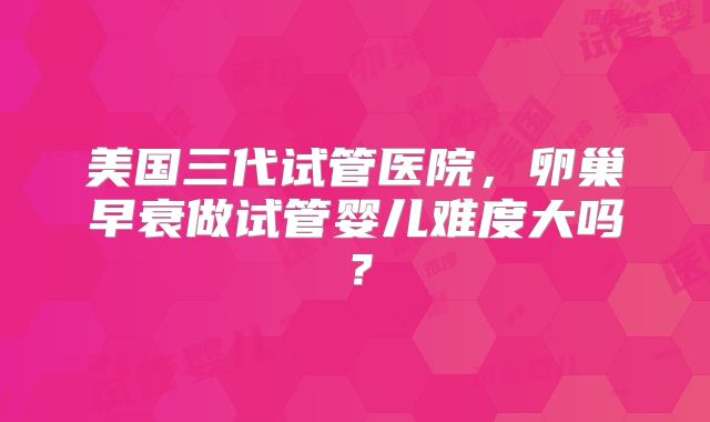 美国三代试管医院，卵巢早衰做试管婴儿难度大吗？
