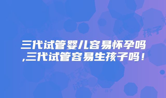 三代试管婴儿容易怀孕吗,三代试管容易生孩子吗！