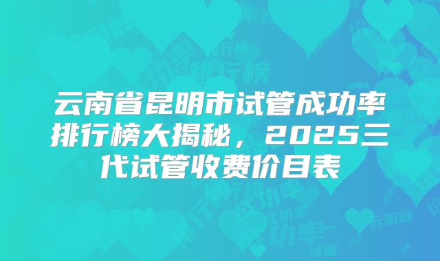 云南省昆明市试管成功率排行榜大揭秘，2025三代试管收费价目表