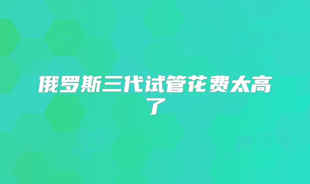 俄罗斯三代试管花费太高了