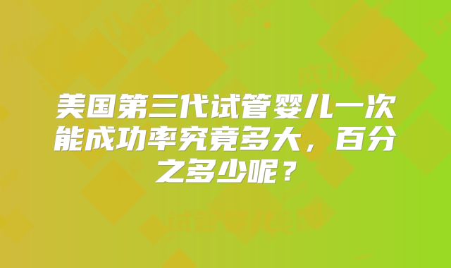 美国第三代试管婴儿一次能成功率究竟多大，百分之多少呢？
