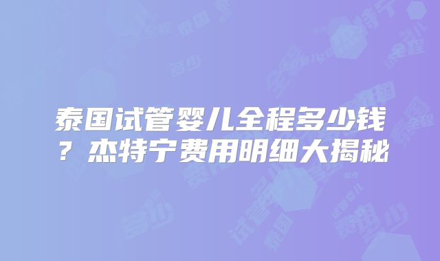 泰国试管婴儿全程多少钱?杰特宁费用明细大揭秘