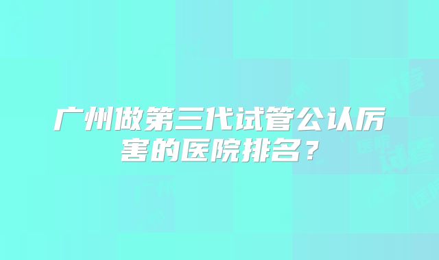 广州做第三代试管公认厉害的医院排名？