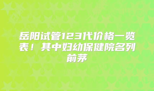 岳阳试管123代价格一览表！其中妇幼保健院名列前茅