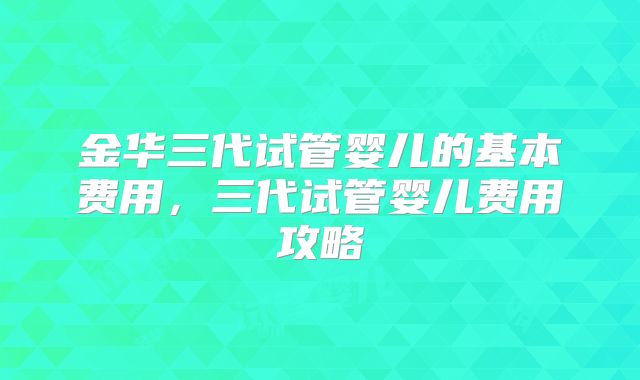 金华三代试管婴儿的基本费用，三代试管婴儿费用攻略