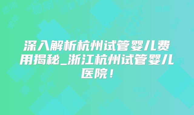 深入解析杭州试管婴儿费用揭秘_浙江杭州试管婴儿医院!