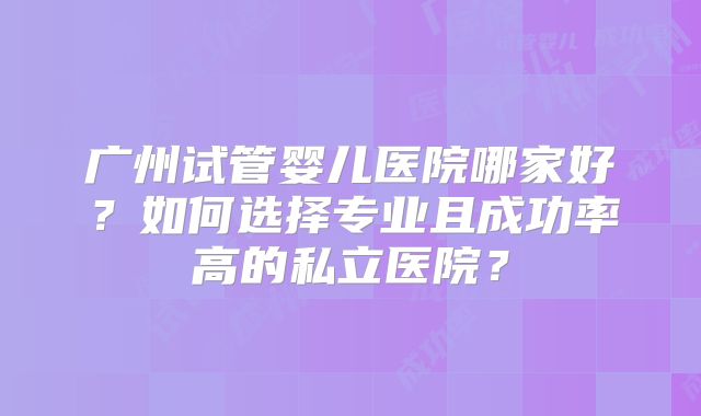 广州试管婴儿医院哪家好？如何选择专业且成功率高的私立医院？
