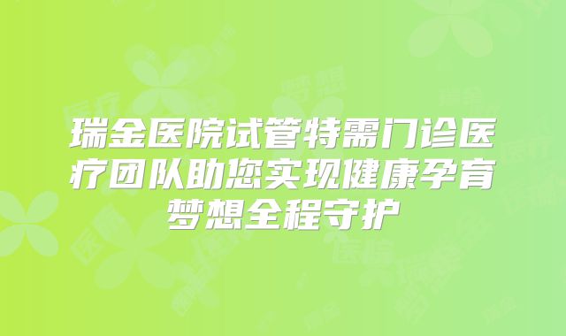 瑞金医院试管特需门诊医疗团队助您实现健康孕育梦想全程守护