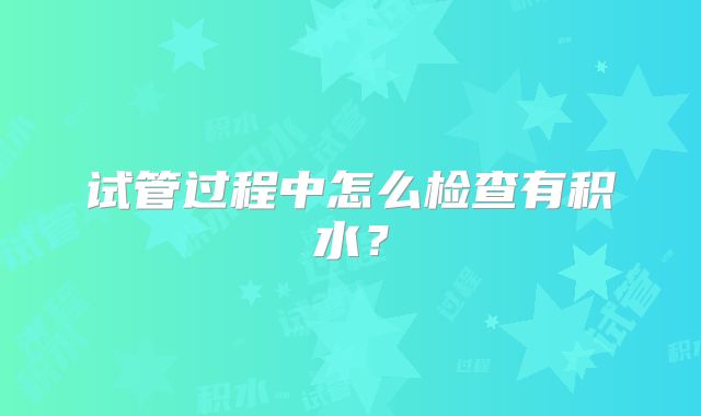 试管过程中怎么检查有积水?