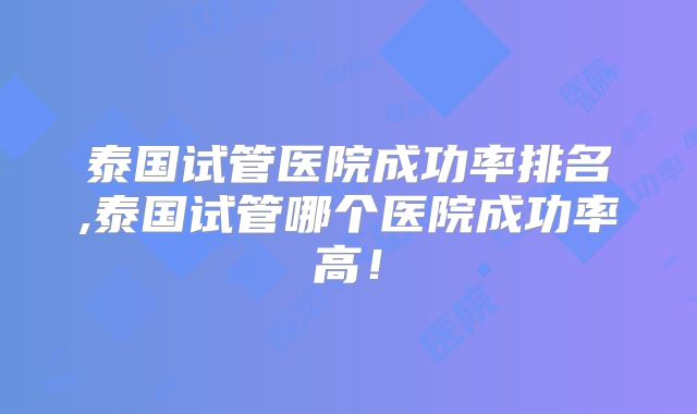 泰国试管医院成功率排名,泰国试管哪个医院成功率高！