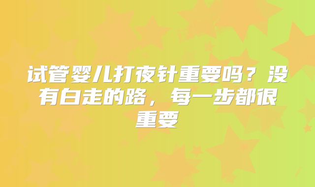 试管婴儿打夜针重要吗？没有白走的路，每一步都很重要