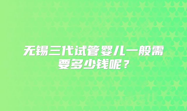 无锡三代试管婴儿一般需要多少钱呢？