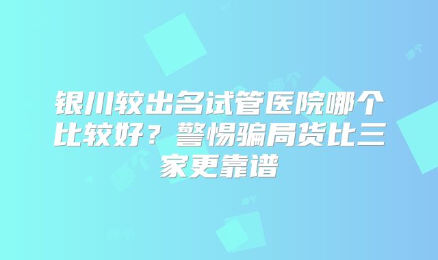 银川较出名试管医院哪个比较好?警惕骗局货比三家更靠谱