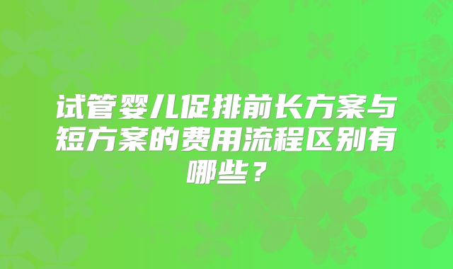 试管婴儿促排前长方案与短方案的费用流程区别有哪些？