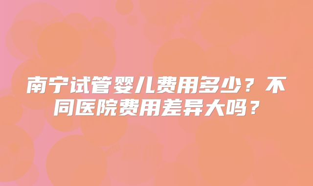 南宁试管婴儿费用多少？不同医院费用差异大吗？