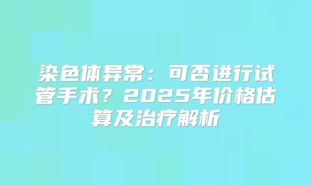 染色体异常：可否进行试管手术？2025年价格估算及治疗解析