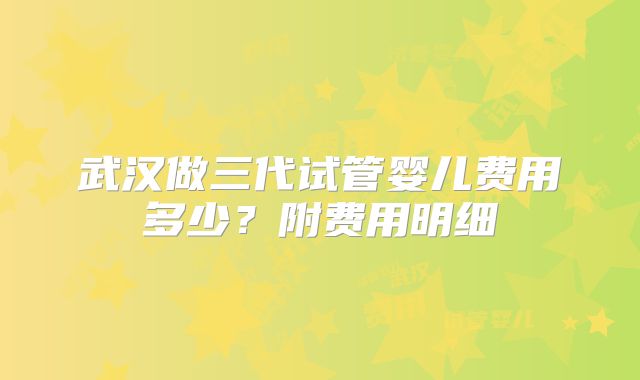 武汉做三代试管婴儿费用多少?附费用明细
