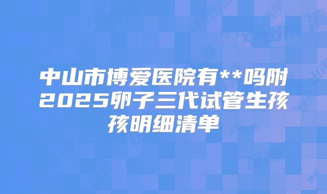 中山市博爱医院有**吗附2025卵子三代试管生孩孩明细清单
