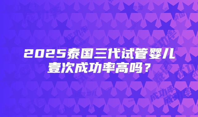 2025泰国三代试管婴儿壹次成功率高吗?