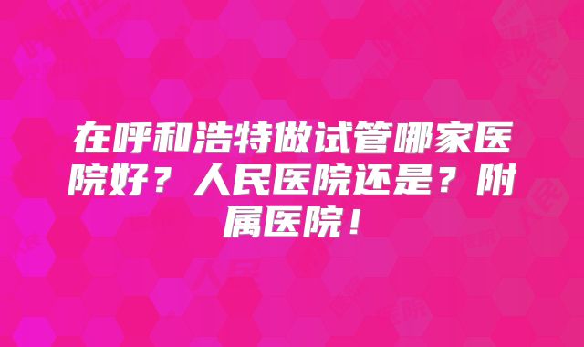 在呼和浩特做试管哪家医院好？人民医院还是？附属医院！
