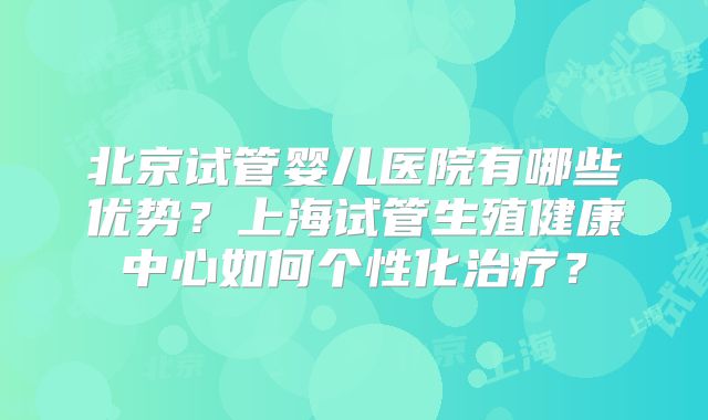 北京试管婴儿医院有哪些优势？上海试管生殖健康中心如何个性化治疗？
