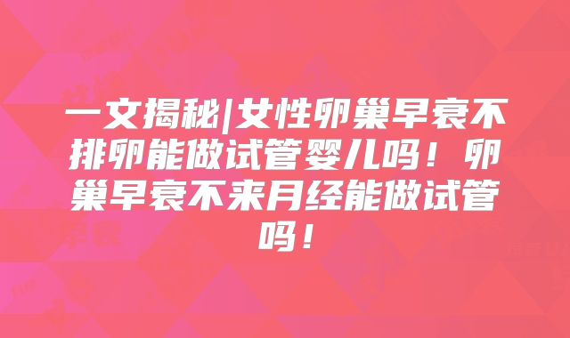 一文揭秘|女性卵巢早衰不排卵能做试管婴儿吗!卵巢早衰不来月经能做试管吗!