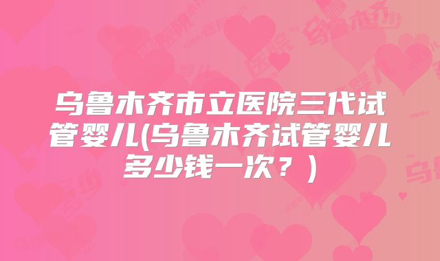 乌鲁木齐市立医院三代试管婴儿(乌鲁木齐试管婴儿多少钱一次？)