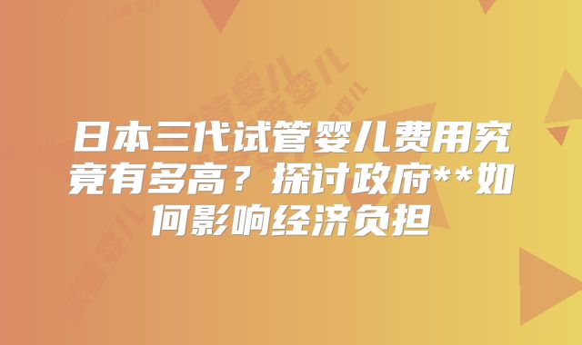 日本三代试管婴儿费用究竟有多高？探讨政府**如何影响经济负担