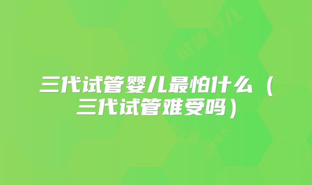 三代试管婴儿最怕什么（三代试管难受吗）